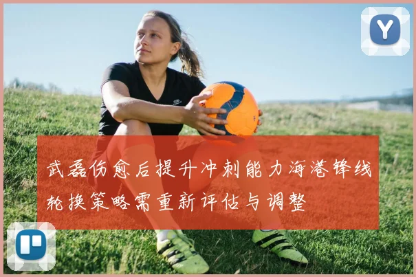 武磊伤愈后提升冲刺能力海港锋线轮换策略需重新评估与调整