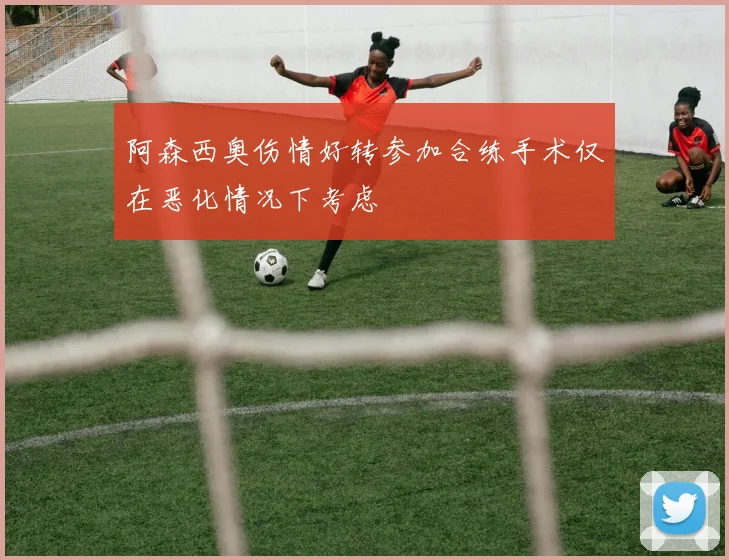 阿森西奥伤情好转参加合练手术仅在恶化情况下考虑