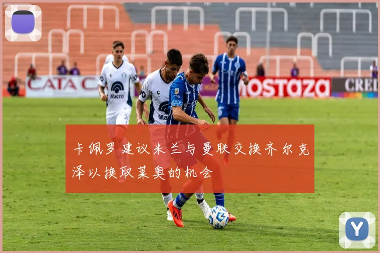 卡佩罗建议米兰与曼联交换齐尔克泽以换取莱奥的机会