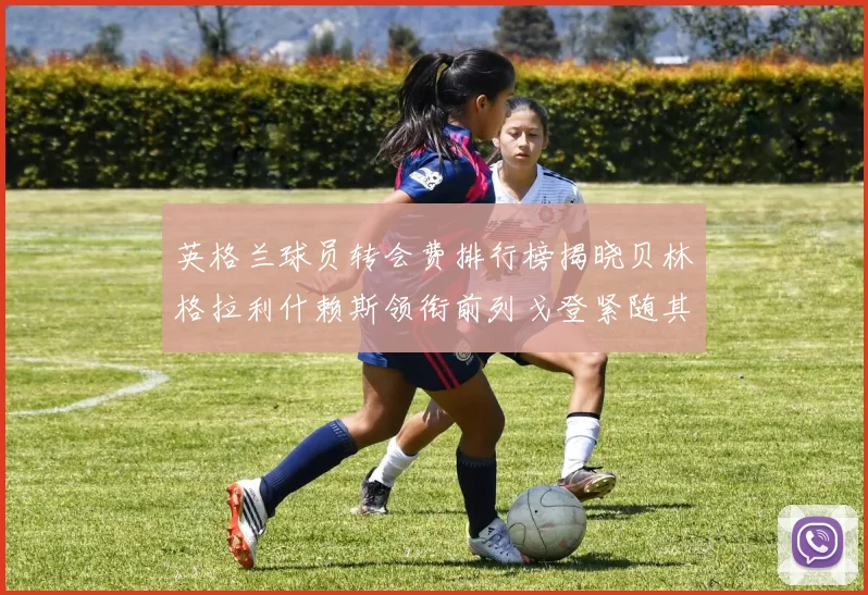 英格兰球员转会费排行榜揭晓贝林格拉利什赖斯领衔前列戈登紧随其后