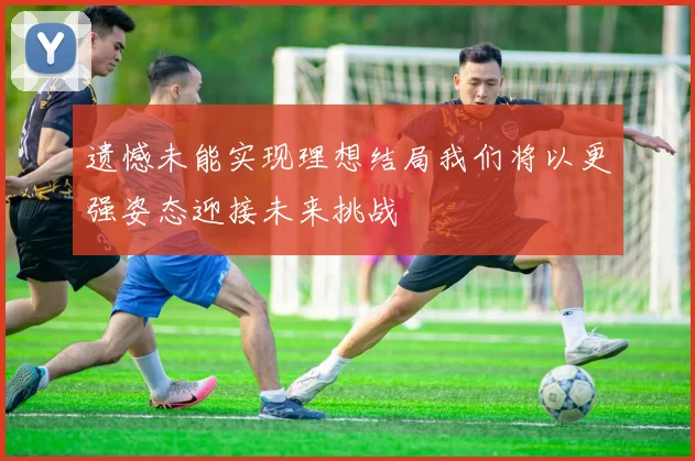 遗憾未能实现理想结局我们将以更强姿态迎接未来挑战