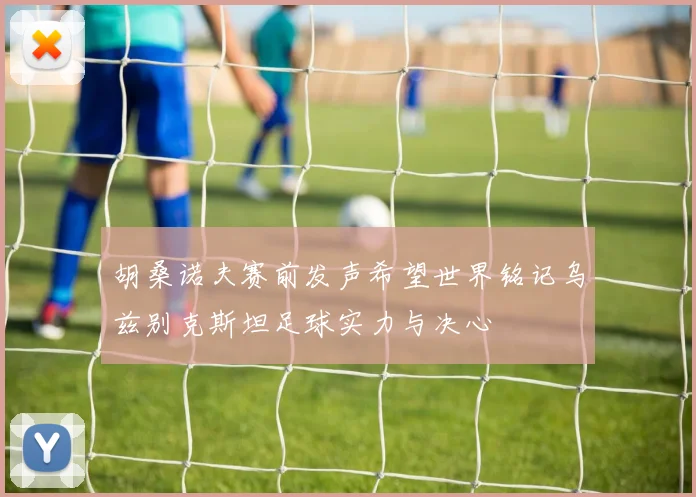 胡桑诺夫赛前发声希望世界铭记乌兹别克斯坦足球实力与决心