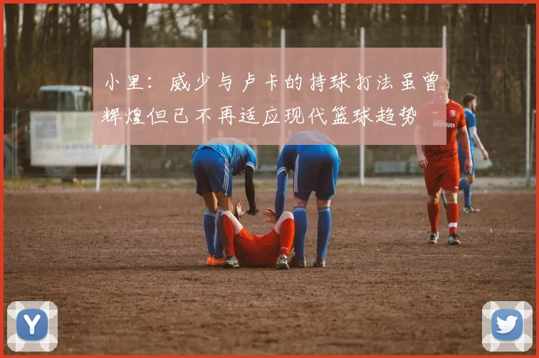 小里：威少与卢卡的持球打法虽曾辉煌但已不再适应现代篮球趋势
