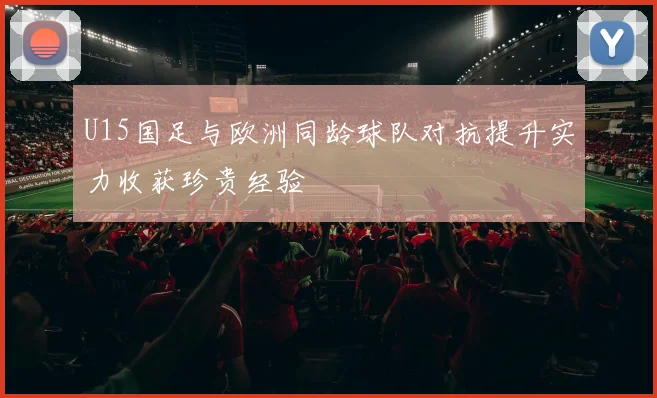 U15国足与欧洲同龄球队对抗提升实力收获珍贵经验