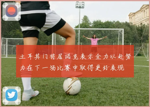 土耳其门将居诺克表示全力以赴努力在下一场比赛中取得更好表现