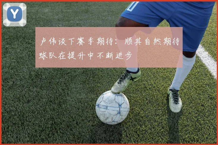 卢伟谈下赛季期待：顺其自然期待球队在提升中不断进步