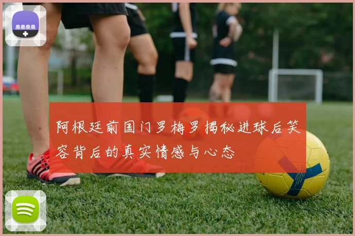 阿根廷前国门罗梅罗揭秘进球后笑容背后的真实情感与心态