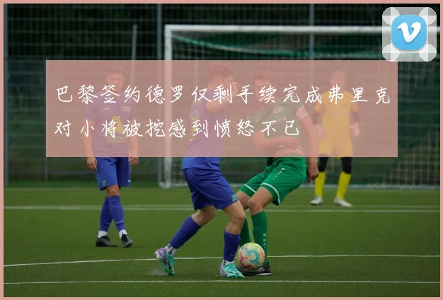 巴黎签约德罗仅剩手续完成弗里克对小将被挖感到愤怒不已