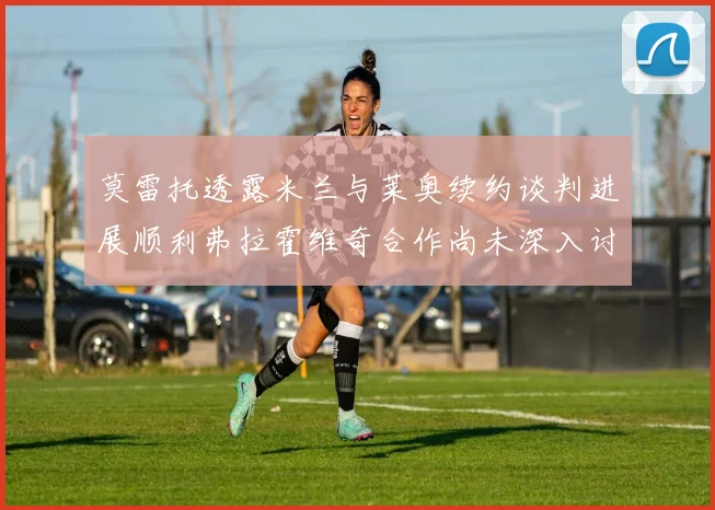 莫雷托透露米兰与莱奥续约谈判进展顺利弗拉霍维奇合作尚未深入讨论
