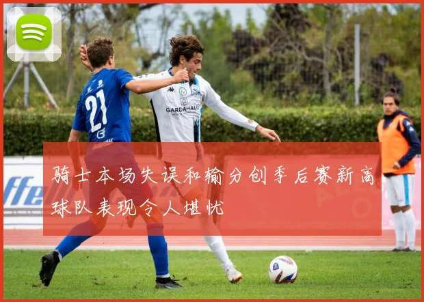 骑士本场失误和输分创季后赛新高球队表现令人堪忧