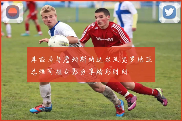 库兹马与詹姆斯纳达尔及克罗地亚总理同框合影分享精彩时刻