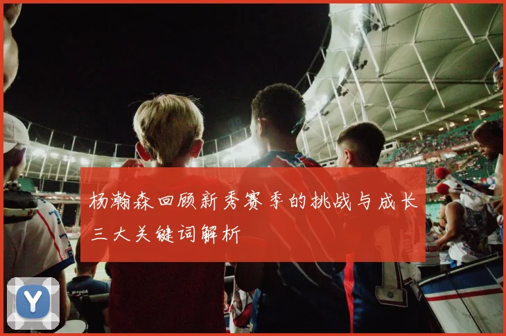 杨瀚森回顾新秀赛季的挑战与成长三大关键词解析