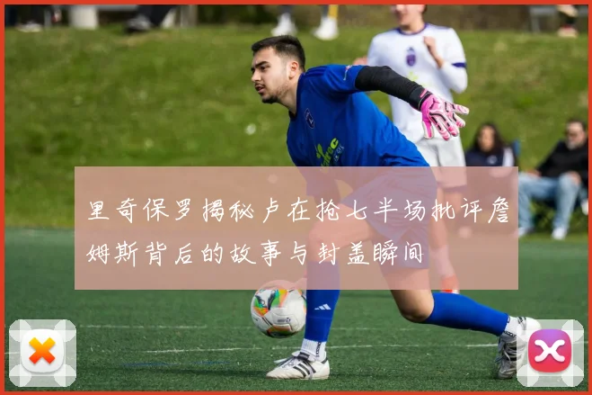 里奇保罗揭秘卢在抢七半场批评詹姆斯背后的故事与封盖瞬间