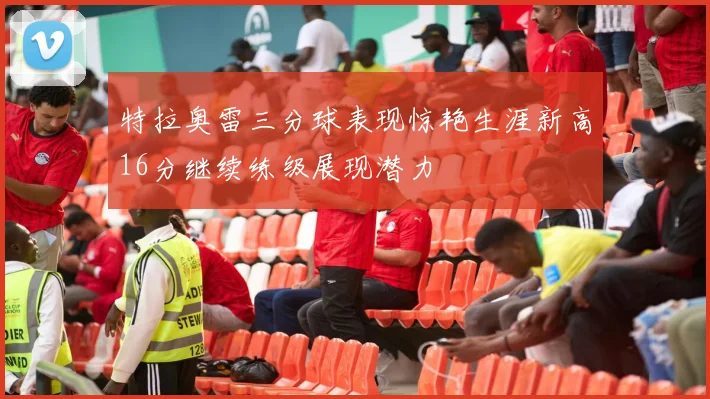 特拉奥雷三分球表现惊艳生涯新高16分继续练级展现潜力