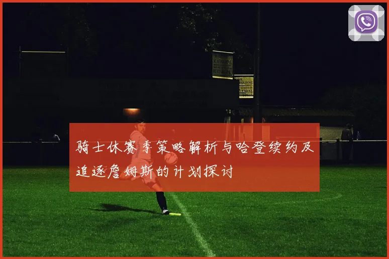 骑士休赛季策略解析与哈登续约及追逐詹姆斯的计划探讨