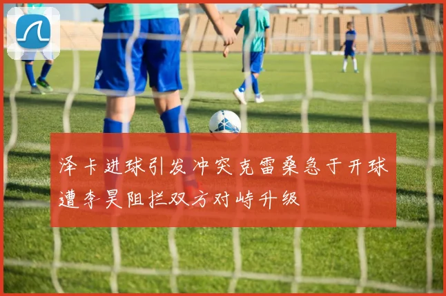 泽卡进球引发冲突克雷桑急于开球遭李昊阻拦双方对峙升级