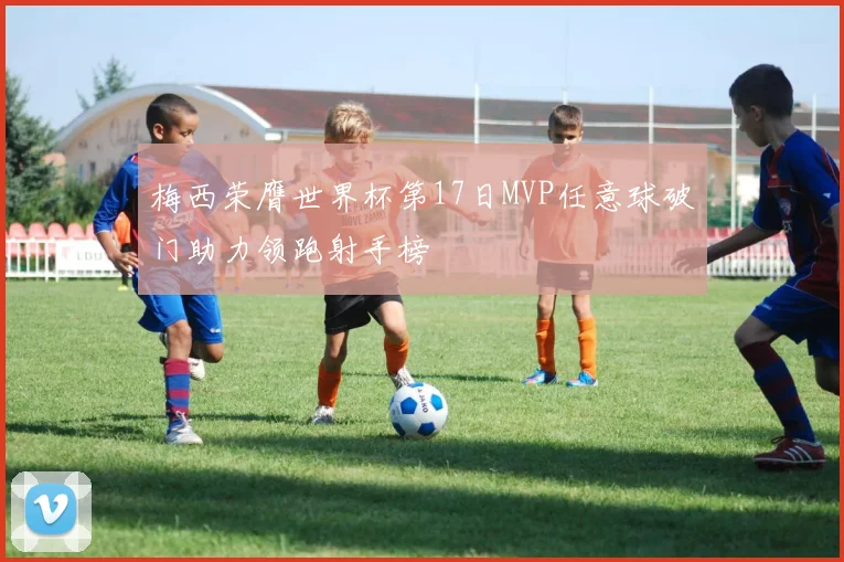 梅西荣膺世界杯第17日MVP任意球破门助力领跑射手榜