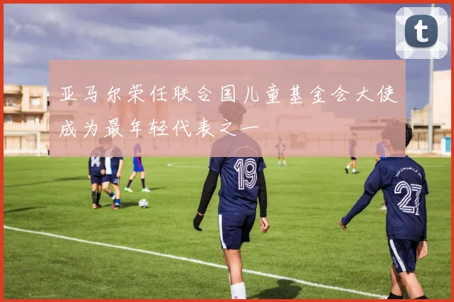 亚马尔荣任联合国儿童基金会大使成为最年轻代表之一