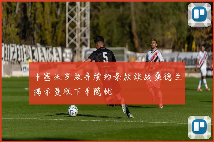 卡塞米罗放弃续约条款缺战桑德兰揭示曼联下季隐忧