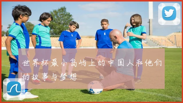 世界杯最小岛屿上的中国人和他们的故事与梦想