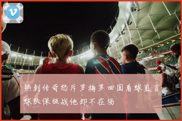 热刺传奇怒斥罗梅罗回国看球直言球队保级战他却不在场