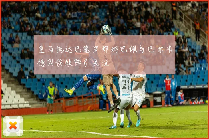 皇马抵达巴塞罗那姆巴佩与巴尔韦德因伤缺阵引关注