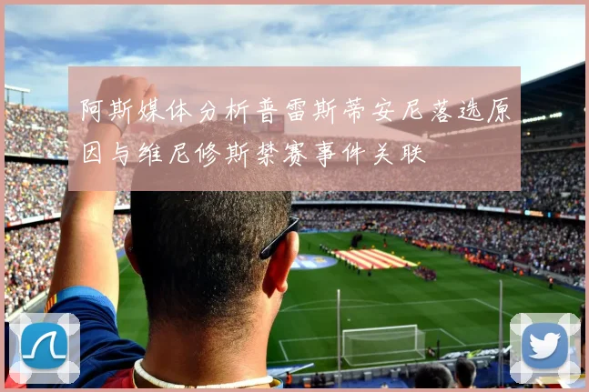 阿斯媒体分析普雷斯蒂安尼落选原因与维尼修斯禁赛事件关联
